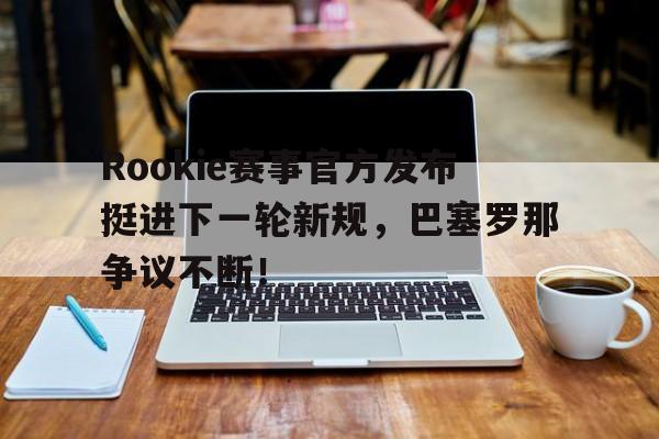 MK体育-Rookie赛事官方发布挺进下一轮新规，巴塞罗那争议不断！的简单介绍